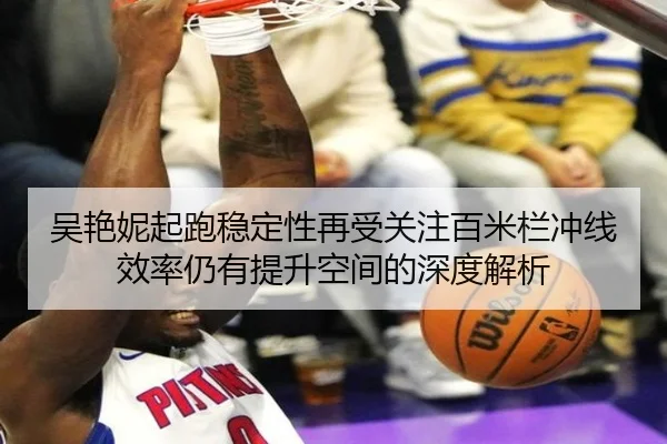 吴艳妮起跑稳定性再受关注百米栏冲线效率仍有提升空间的深度解析