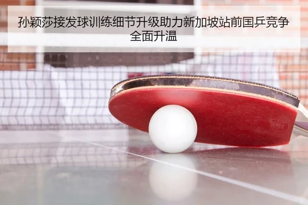 孙颖莎接发球训练细节升级助力新加坡站前国乒竞争全面升温
